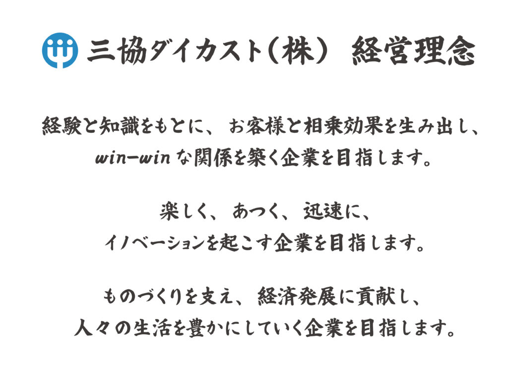 三協ダイカスト株式会社　経営理念
経験と知識をもとに、お客様と相乗効果を生み出し、win-winな関係を築く企業を目指します。
楽しく、あつく、迅速に、イノベーションを起こす企業を目指します。
ものづくりを支え、経済発展に貢献し、人々の生活を豊かにしていく企業を目指します。